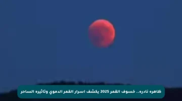 ظاهرة نادرة.. خسوف القمر 2025 يكشف أسرار القمر الدموي وتأثيره الساحر